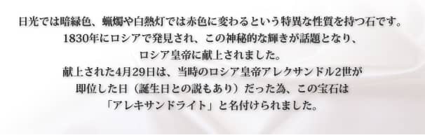日光では暗緑色、蝋燭や白熱灯では赤色に変わるという特異な性質を持つ石です。
1830年にロシアで発見され、この神秘的な輝きが話題となり、
ロシア皇帝に献上されました。
献上された4月29日は、当時のロシア皇帝アレクサンドル2世が
即位した日（誕生日との説もあり）だった為、この宝石は
「アレキサンドライト」と名付けられました。